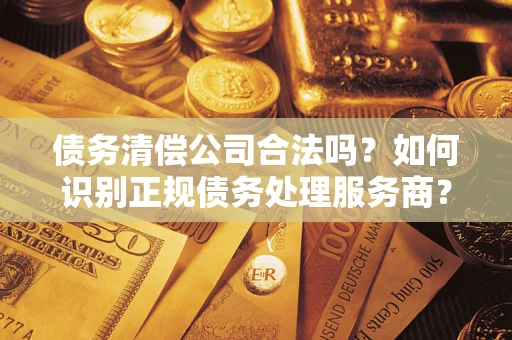 济南债务清偿公司合法吗？如何识别正规债务处理服务商？