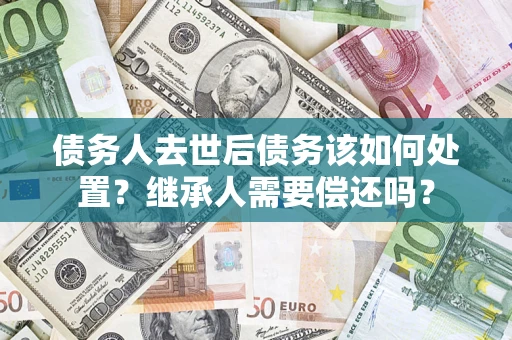 济南债务人去世后债务该如何处置？继承人需要偿还吗？