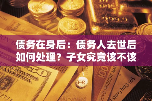 济南债务在身后：债务人去世后如何处理？子女究竟该不该还钱？