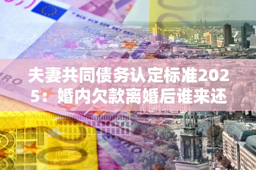济南夫妻共同债务认定标准2025:婚内欠款离婚后谁来还? 济南夫妻共同债务认定标准2025:婚内欠款离婚后谁来还?