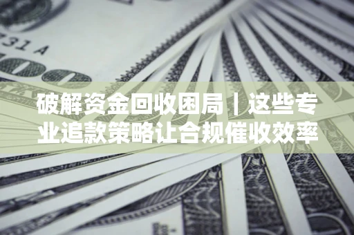 济南破解资金回收困局｜这些专业追款策略让合规催收效率翻倍