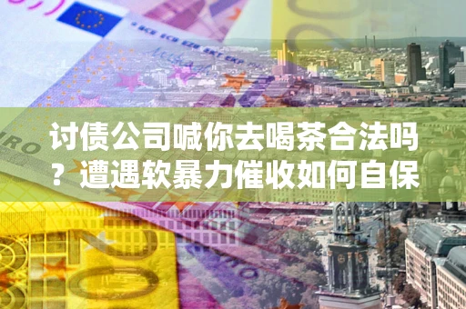 济南讨债公司喊你去喝茶合法吗？遭遇软暴力催收如何自保？